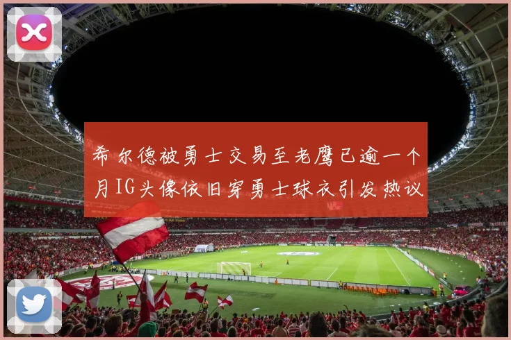 希尔德被勇士交易至老鹰已逾一个月IG头像依旧穿勇士球衣引发热议