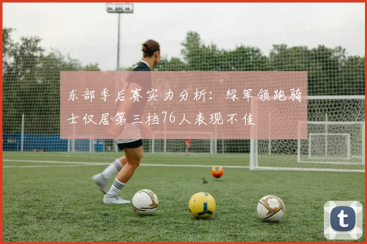 东部季后赛实力分析：绿军领跑骑士仅居第三档76人表现不佳
