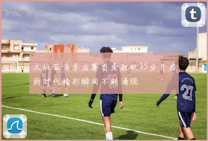 文班亚马季后赛首秀狂砍35分开启新时代精彩瞬间不断涌现