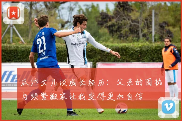 瓜帅女儿谈成长经历：父亲的固执与频繁搬家让我变得更加自信