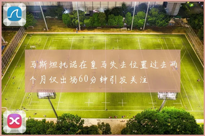 马斯坦托诺在皇马失去位置过去两个月仅出场60分钟引发关注