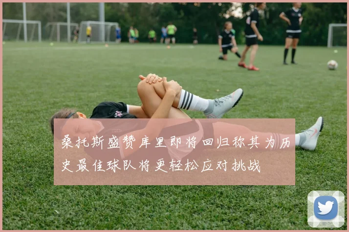 桑托斯盛赞库里即将回归称其为历史最佳球队将更轻松应对挑战