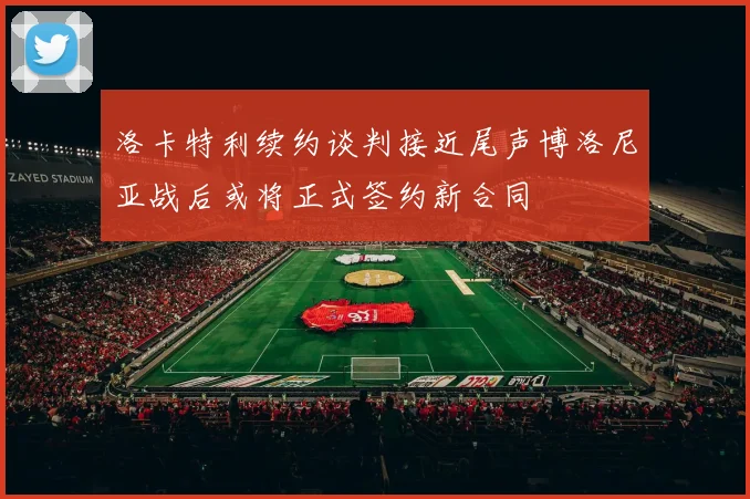 洛卡特利续约谈判接近尾声博洛尼亚战后或将正式签约新合同