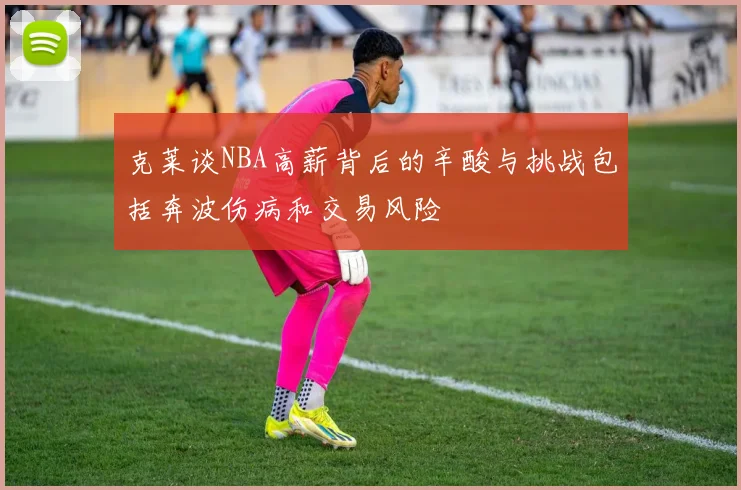 克莱谈NBA高薪背后的辛酸与挑战包括奔波伤病和交易风险