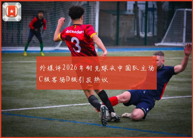 外媒评2026年耐克球衣中国队主场C级客场D级引发热议