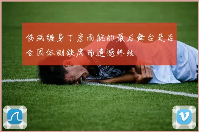 伤病缠身丁彦雨航的最后舞台是否会因体测缺席而遗憾终结