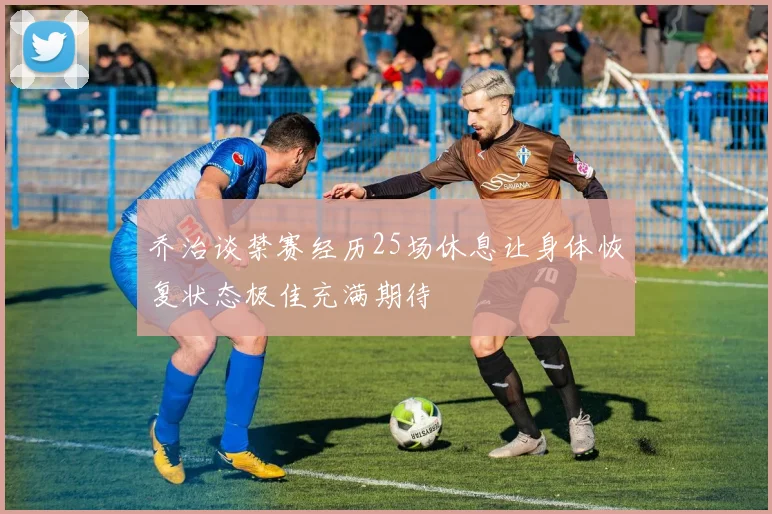 乔治谈禁赛经历25场休息让身体恢复状态极佳充满期待