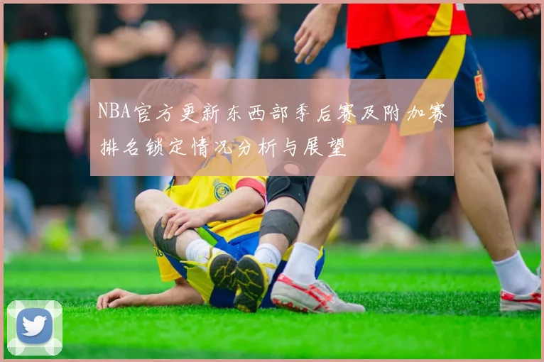 NBA官方更新东西部季后赛及附加赛排名锁定情况分析与展望