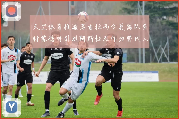天空体育报道若吉拉西今夏离队多特蒙德将引进阿斯拉尼作为替代人选